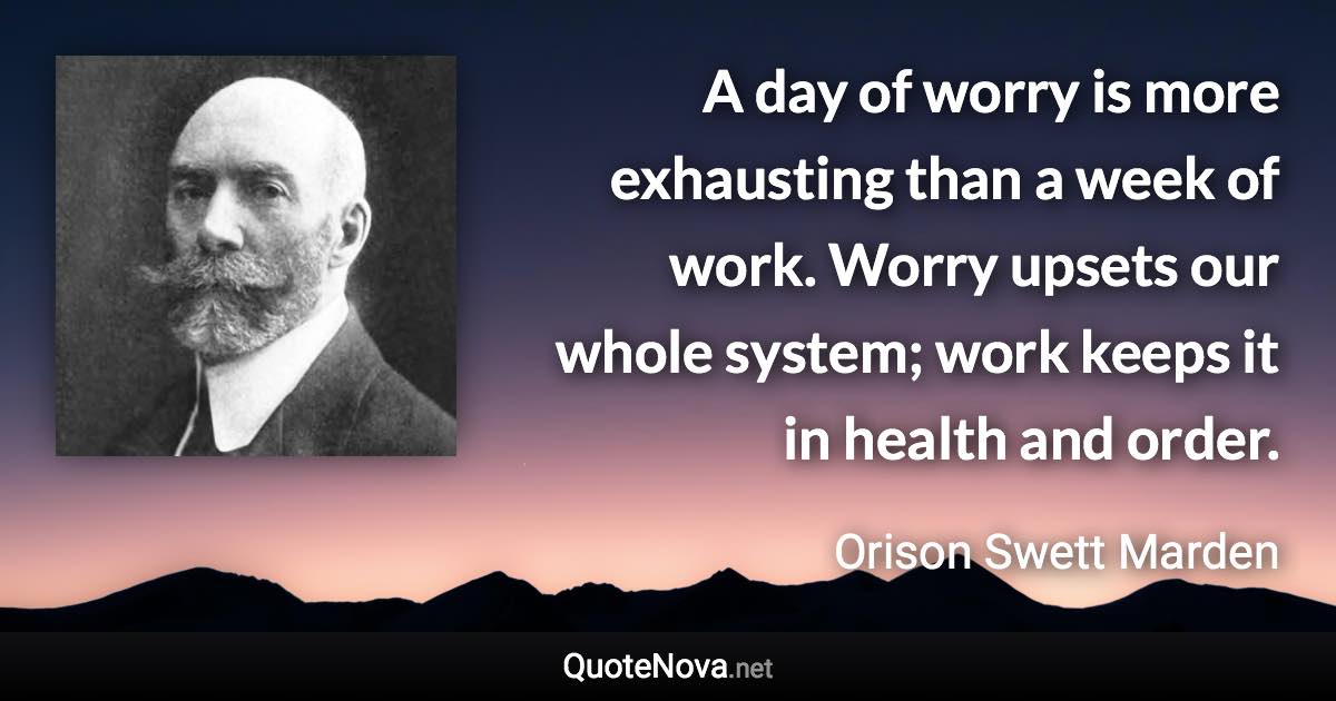 A day of worry is more exhausting than a week of work. Worry upsets our whole system; work keeps it in health and order. - Orison Swett Marden quote