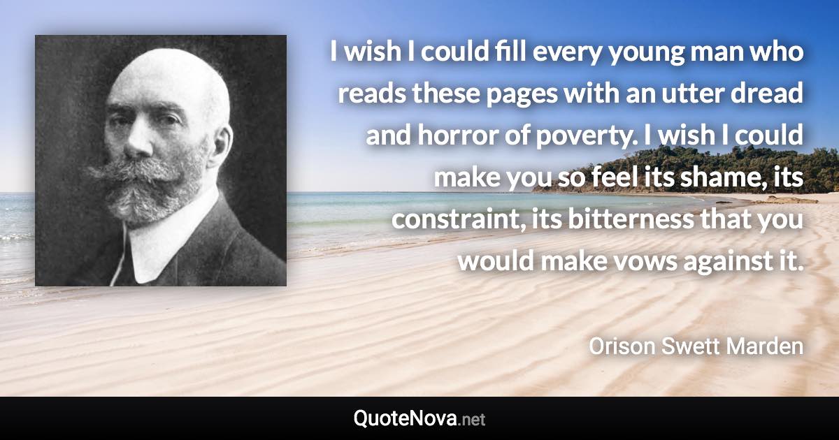 I wish I could fill every young man who reads these pages with an utter dread and horror of poverty. I wish I could make you so feel its shame, its constraint, its bitterness that you would make vows against it. - Orison Swett Marden quote