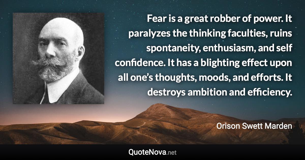 Fear is a great robber of power. It paralyzes the thinking faculties, ruins spontaneity, enthusiasm, and self confidence. It has a blighting effect upon all one’s thoughts, moods, and efforts. It destroys ambition and efficiency. - Orison Swett Marden quote