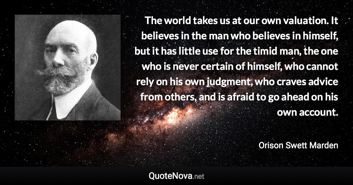 The world takes us at our own valuation. It believes in the man who believes in himself, but it has little use for the timid man, the one who is never certain of himself, who cannot rely on his own judgment, who craves advice from others, and is afraid to go ahead on his own account. - Orison Swett Marden quote