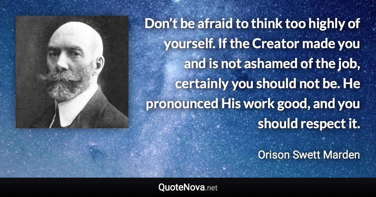 Don’t be afraid to think too highly of yourself. If the Creator made you and is not ashamed of the job, certainly you should not be. He pronounced His work good, and you should respect it. - Orison Swett Marden quote