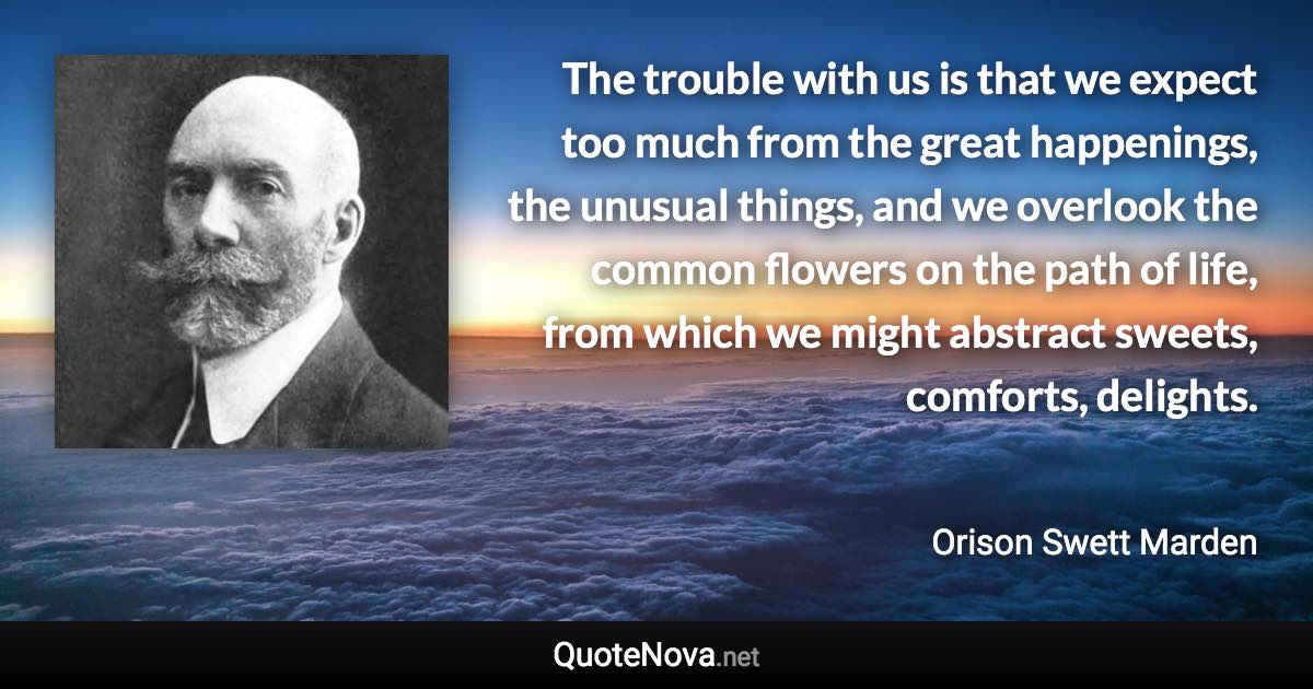 The trouble with us is that we expect too much from the great happenings, the unusual things, and we overlook the common flowers on the path of life, from which we might abstract sweets, comforts, delights. - Orison Swett Marden quote