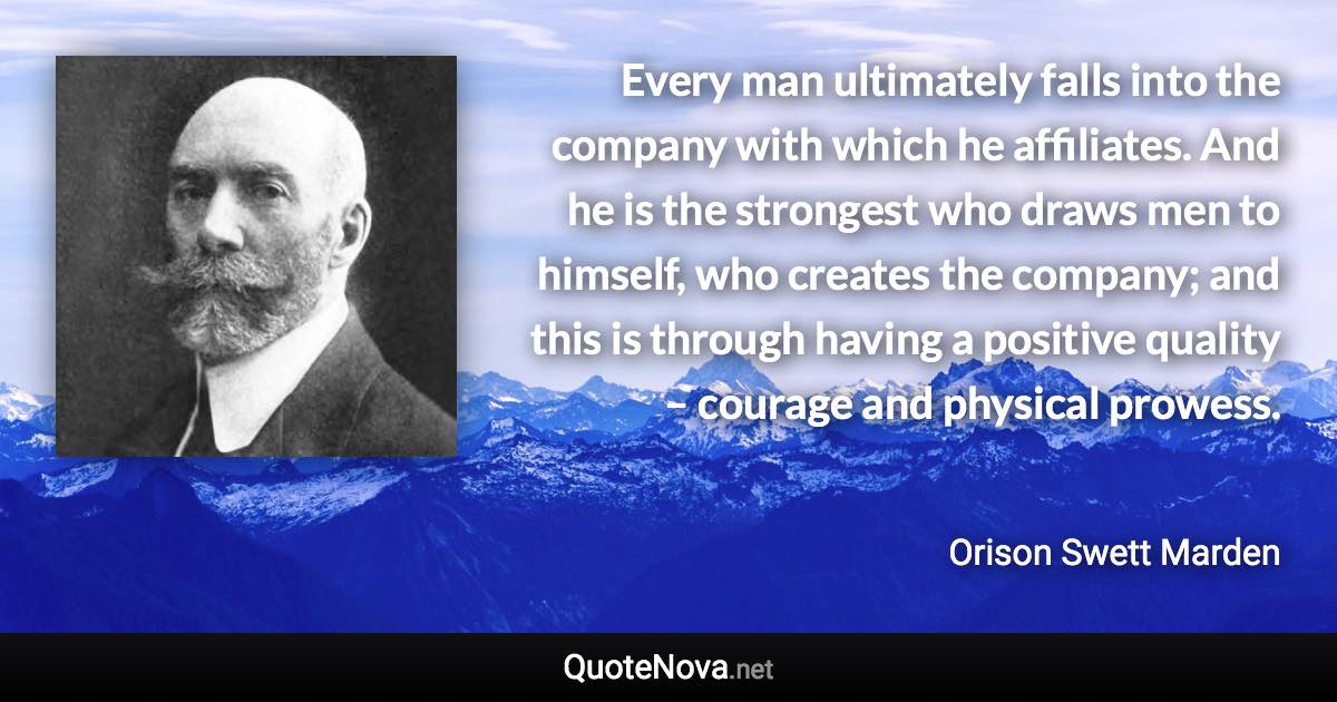 Every man ultimately falls into the company with which he affiliates. And he is the strongest who draws men to himself, who creates the company; and this is through having a positive quality – courage and physical prowess. - Orison Swett Marden quote