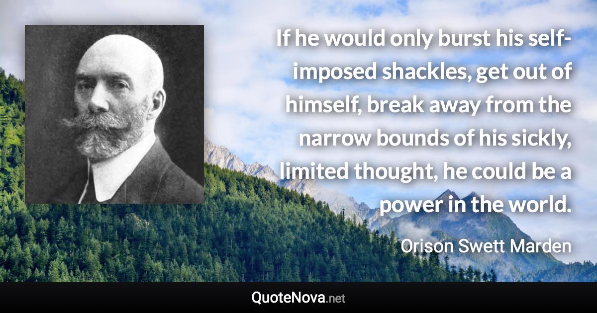 If he would only burst his self-imposed shackles, get out of himself, break away from the narrow bounds of his sickly, limited thought, he could be a power in the world. - Orison Swett Marden quote