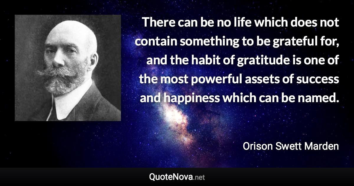 There can be no life which does not contain something to be grateful for, and the habit of gratitude is one of the most powerful assets of success and happiness which can be named. - Orison Swett Marden quote