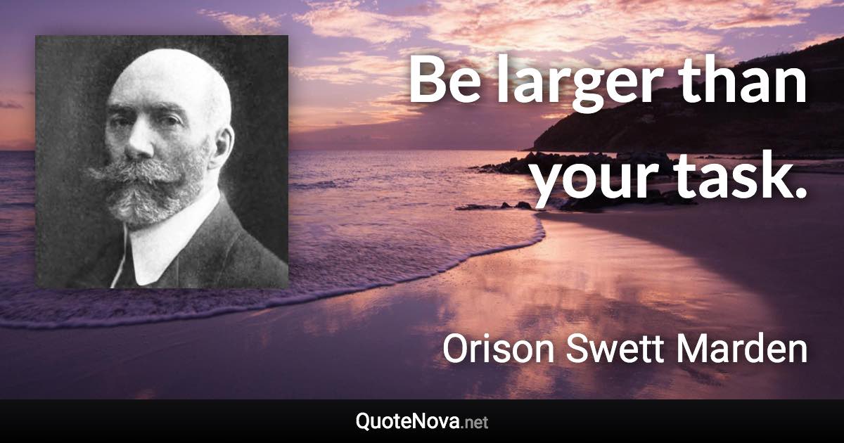 Be larger than your task. - Orison Swett Marden quote
