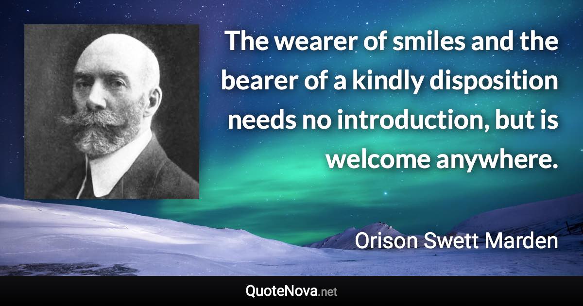 The wearer of smiles and the bearer of a kindly disposition needs no introduction, but is welcome anywhere. - Orison Swett Marden quote