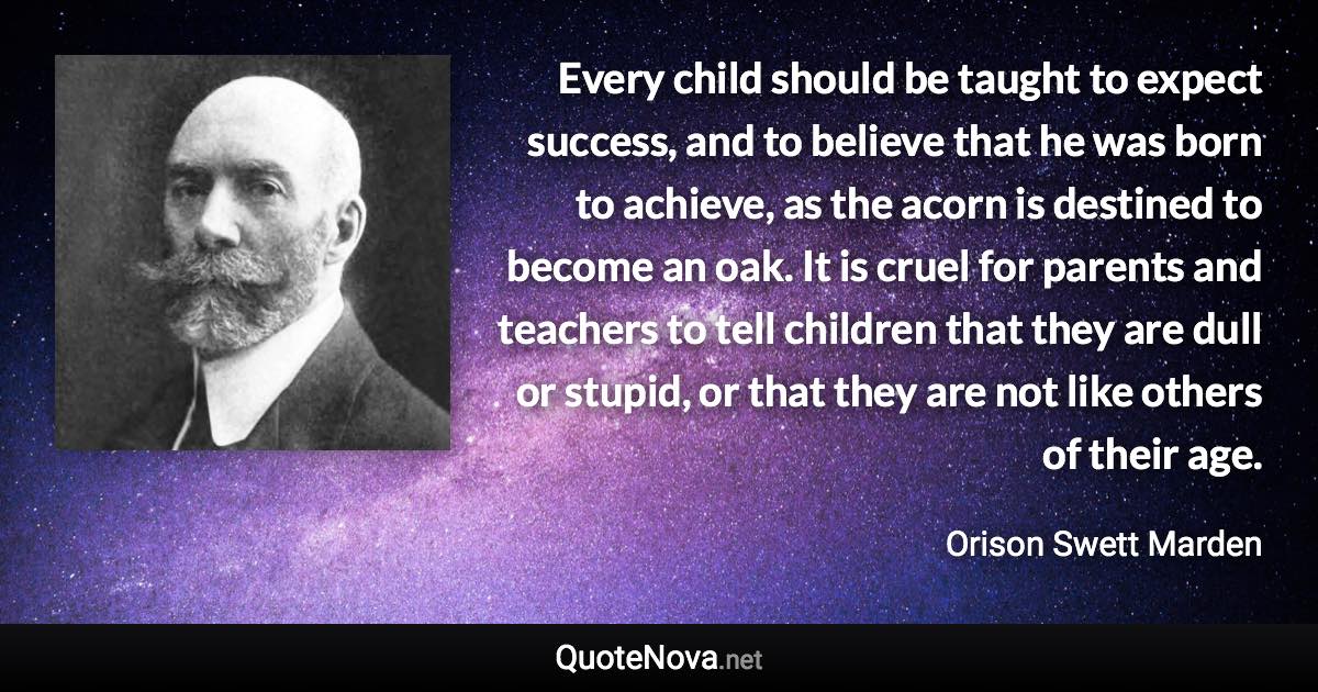 Every child should be taught to expect success, and to believe that he was born to achieve, as the acorn is destined to become an oak. It is cruel for parents and teachers to tell children that they are dull or stupid, or that they are not like others of their age. - Orison Swett Marden quote