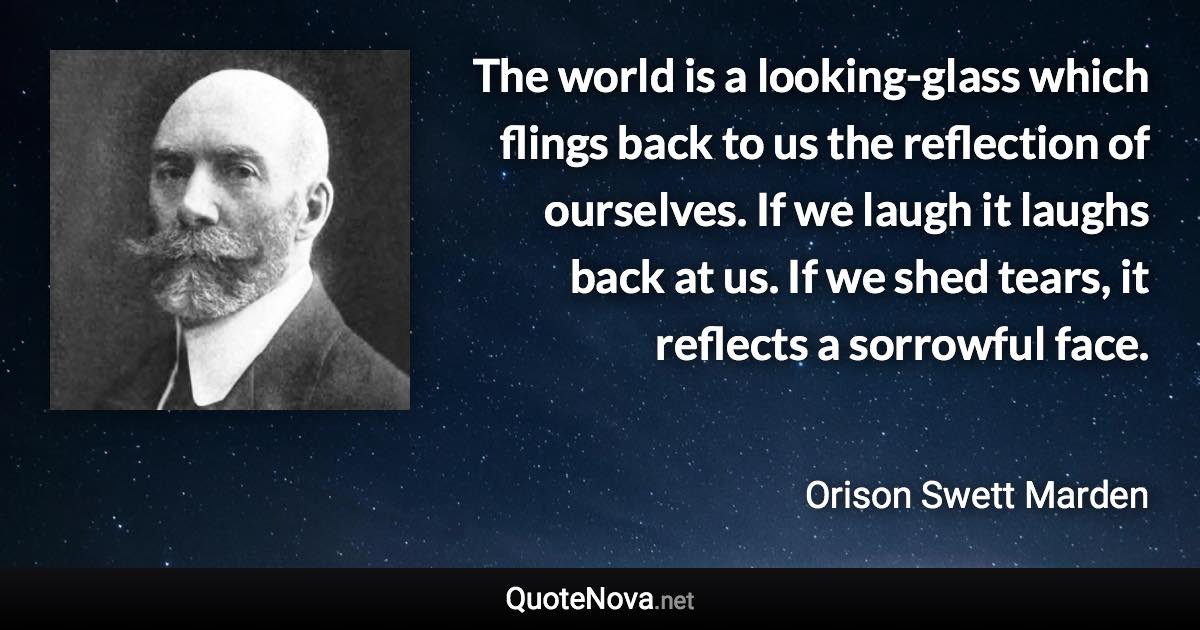 The world is a looking-glass which flings back to us the reflection of ourselves. If we laugh it laughs back at us. If we shed tears, it reflects a sorrowful face. - Orison Swett Marden quote