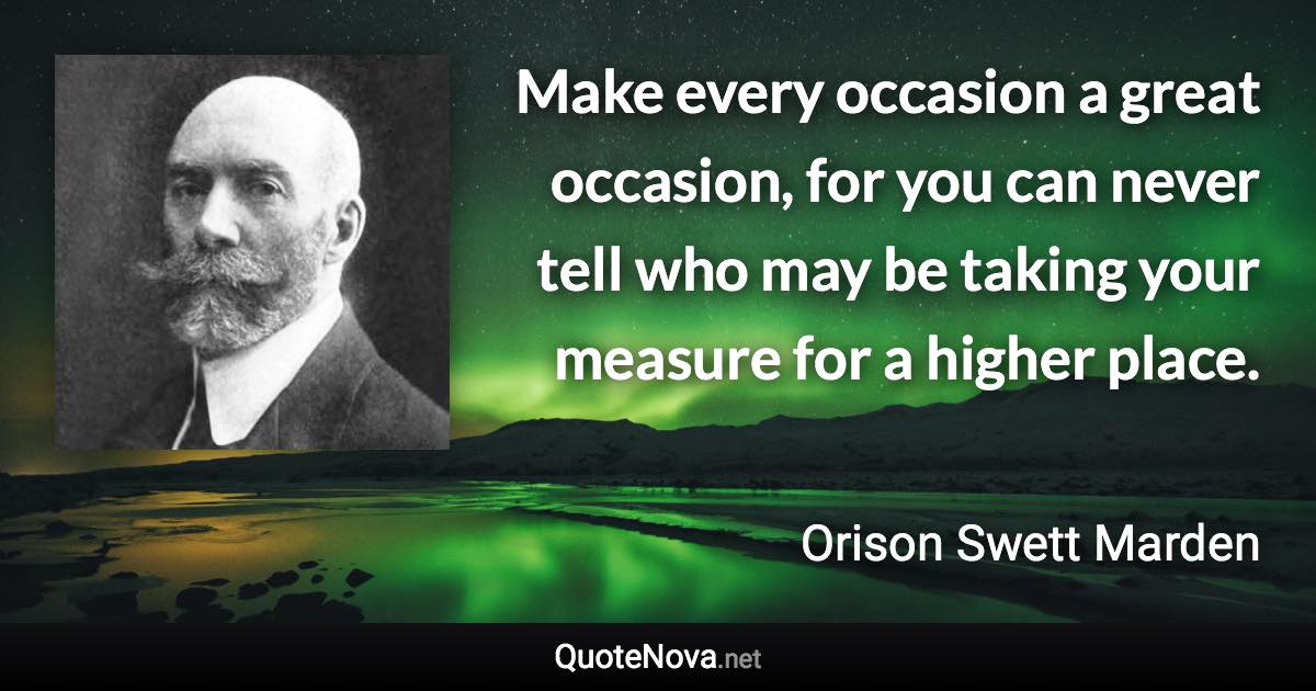 Make every occasion a great occasion, for you can never tell who may be taking your measure for a higher place. - Orison Swett Marden quote