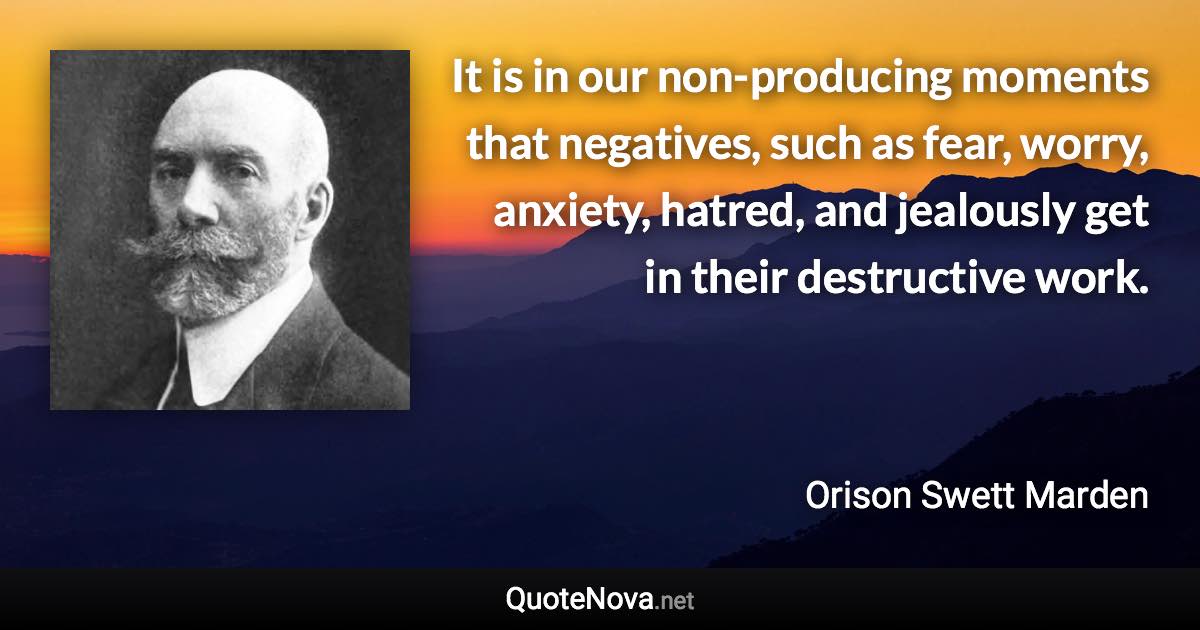 It is in our non-producing moments that negatives, such as fear, worry, anxiety, hatred, and jealously get in their destructive work. - Orison Swett Marden quote