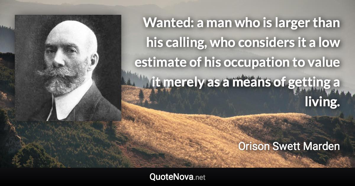 Wanted: a man who is larger than his calling, who considers it a low estimate of his occupation to value it merely as a means of getting a living. - Orison Swett Marden quote