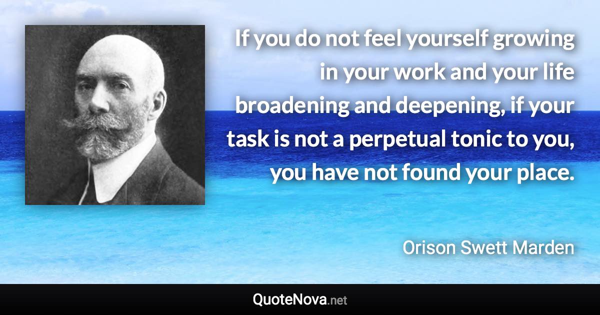 If you do not feel yourself growing in your work and your life broadening and deepening, if your task is not a perpetual tonic to you, you have not found your place. - Orison Swett Marden quote