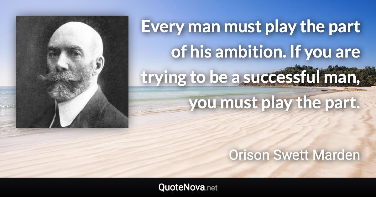Every man must play the part of his ambition. If you are trying to be a successful man, you must play the part. - Orison Swett Marden quote