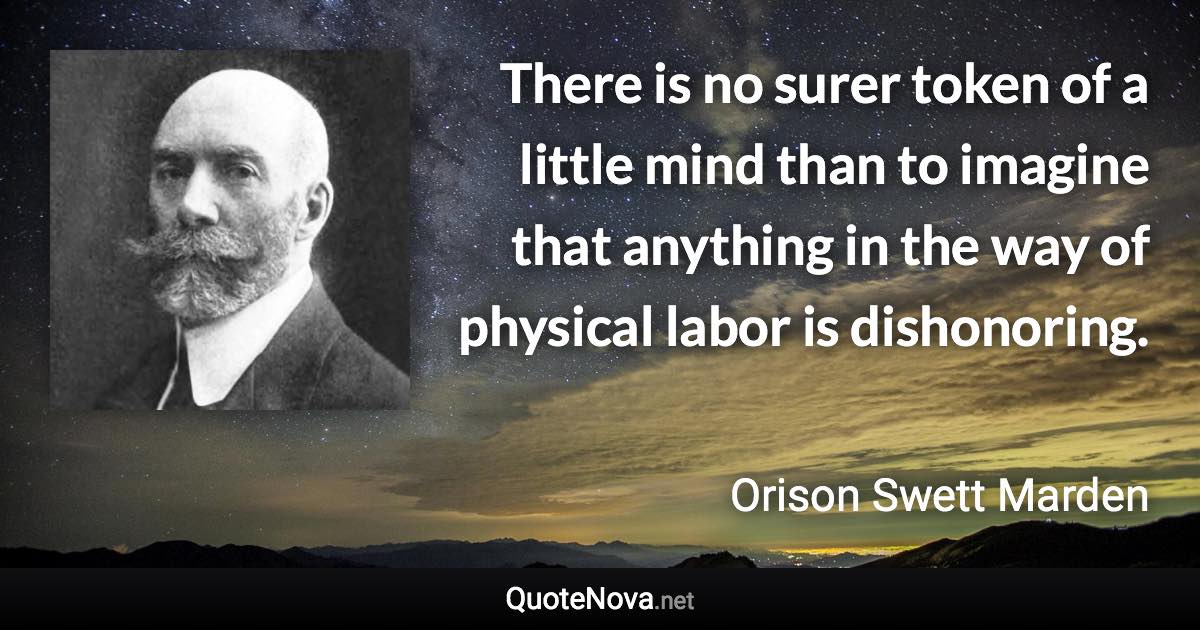 There is no surer token of a little mind than to imagine that anything in the way of physical labor is dishonoring. - Orison Swett Marden quote