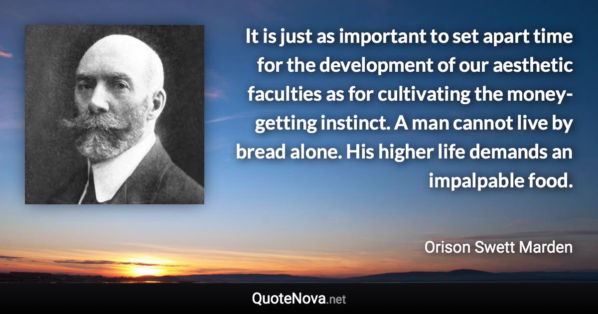 It is just as important to set apart time for the development of our aesthetic faculties as for cultivating the money-getting instinct. A man cannot live by bread alone. His higher life demands an impalpable food. - Orison Swett Marden quote