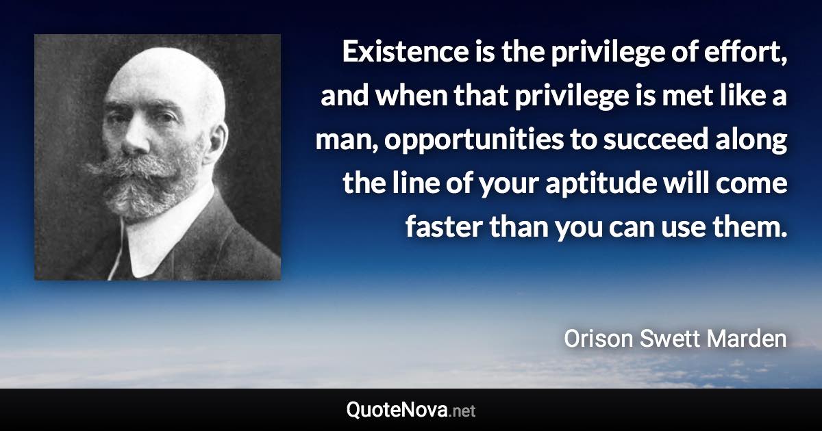 Existence is the privilege of effort, and when that privilege is met like a man, opportunities to succeed along the line of your aptitude will come faster than you can use them. - Orison Swett Marden quote