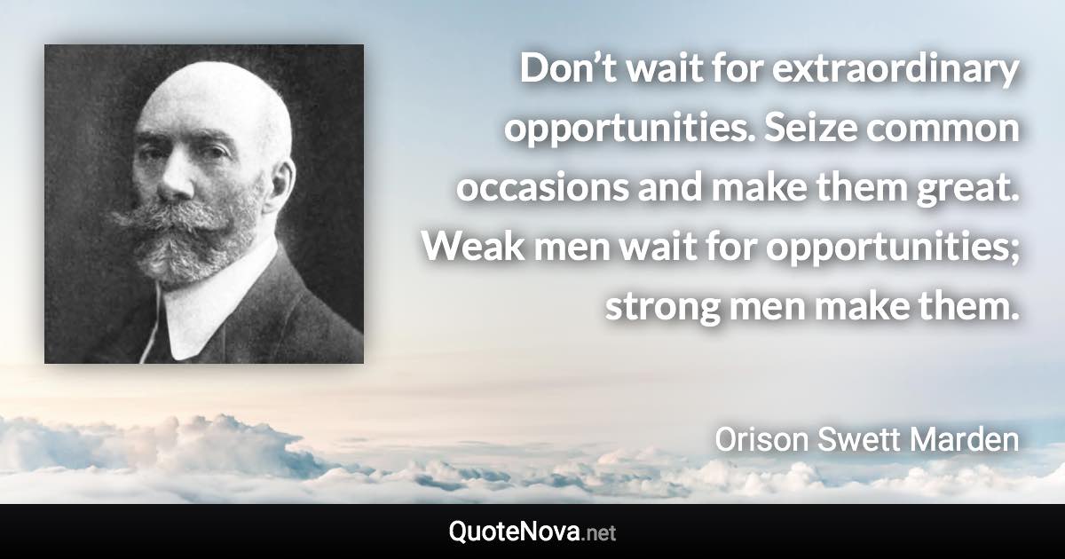 Don’t wait for extraordinary opportunities. Seize common occasions and make them great. Weak men wait for opportunities; strong men make them. - Orison Swett Marden quote