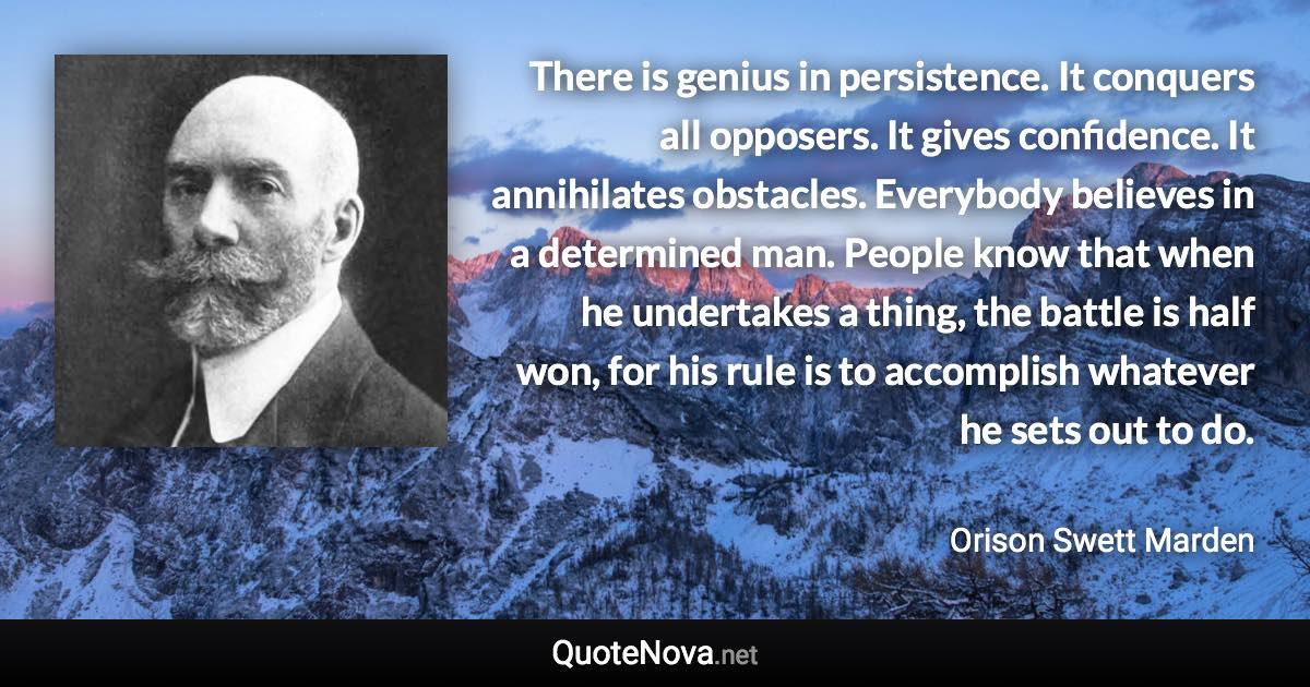 There is genius in persistence. It conquers all opposers. It gives confidence. It annihilates obstacles. Everybody believes in a determined man. People know that when he undertakes a thing, the battle is half won, for his rule is to accomplish whatever he sets out to do. - Orison Swett Marden quote
