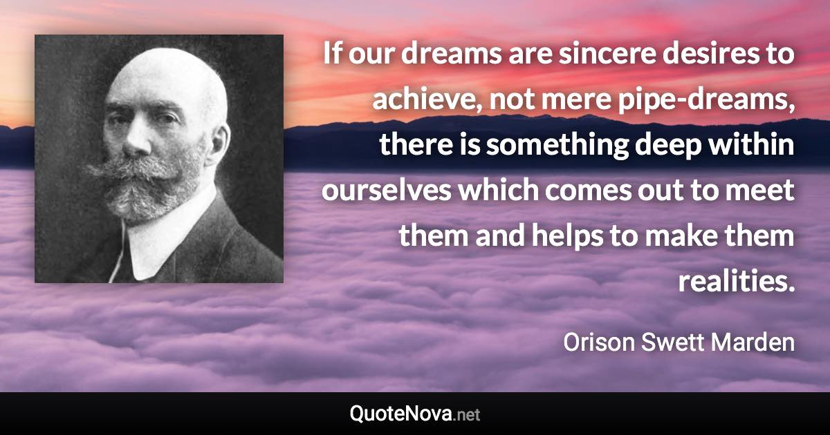 If our dreams are sincere desires to achieve, not mere pipe-dreams, there is something deep within ourselves which comes out to meet them and helps to make them realities. - Orison Swett Marden quote