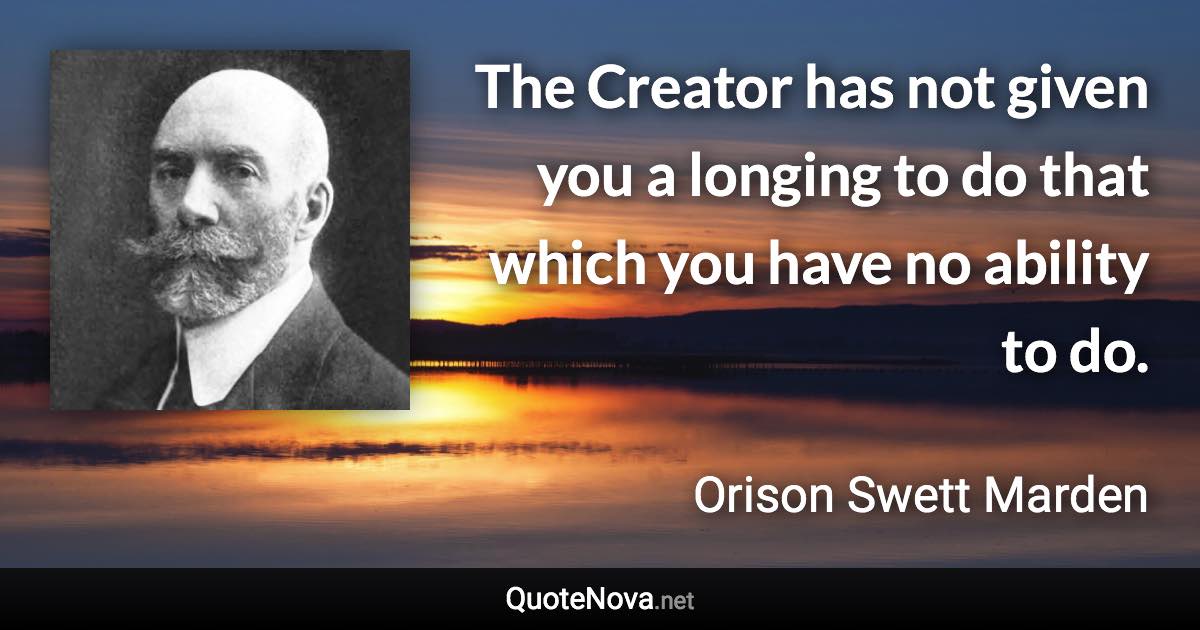 The Creator has not given you a longing to do that which you have no ability to do. - Orison Swett Marden quote