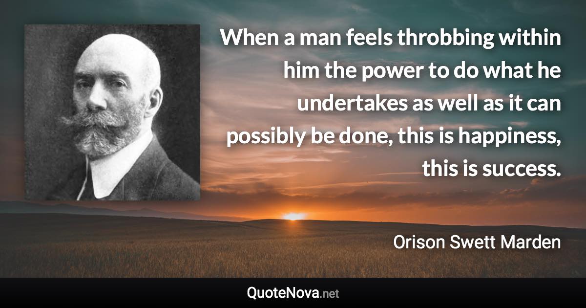 When a man feels throbbing within him the power to do what he undertakes as well as it can possibly be done, this is happiness, this is success. - Orison Swett Marden quote