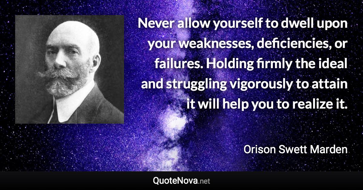 Never allow yourself to dwell upon your weaknesses, deficiencies, or failures. Holding firmly the ideal and struggling vigorously to attain it will help you to realize it. - Orison Swett Marden quote