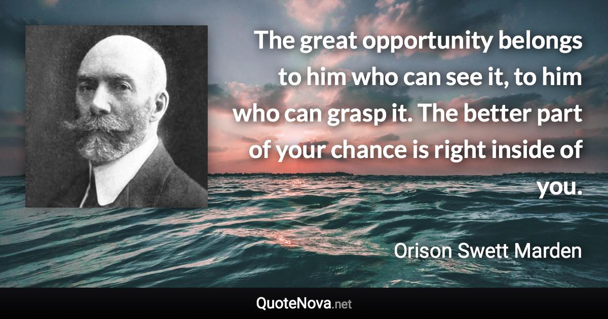 The great opportunity belongs to him who can see it, to him who can grasp it. The better part of your chance is right inside of you. - Orison Swett Marden quote