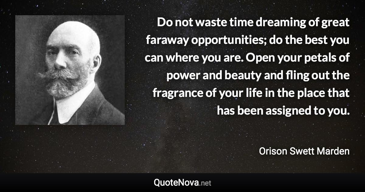 Do not waste time dreaming of great faraway opportunities; do the best you can where you are. Open your petals of power and beauty and fling out the fragrance of your life in the place that has been assigned to you. - Orison Swett Marden quote