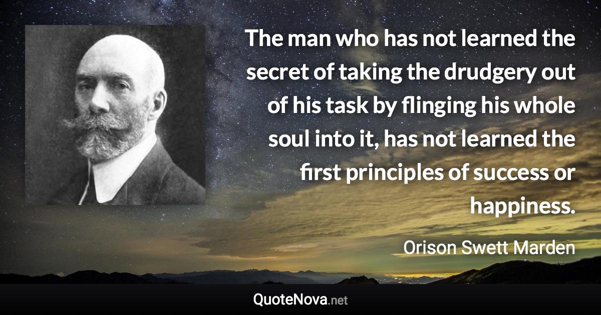 The man who has not learned the secret of taking the drudgery out of his task by flinging his whole soul into it, has not learned the first principles of success or happiness. - Orison Swett Marden quote