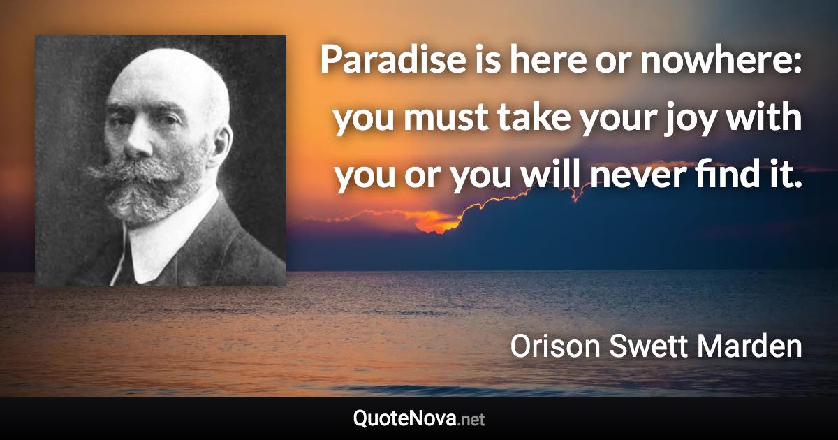 Paradise is here or nowhere: you must take your joy with you or you will never find it. - Orison Swett Marden quote