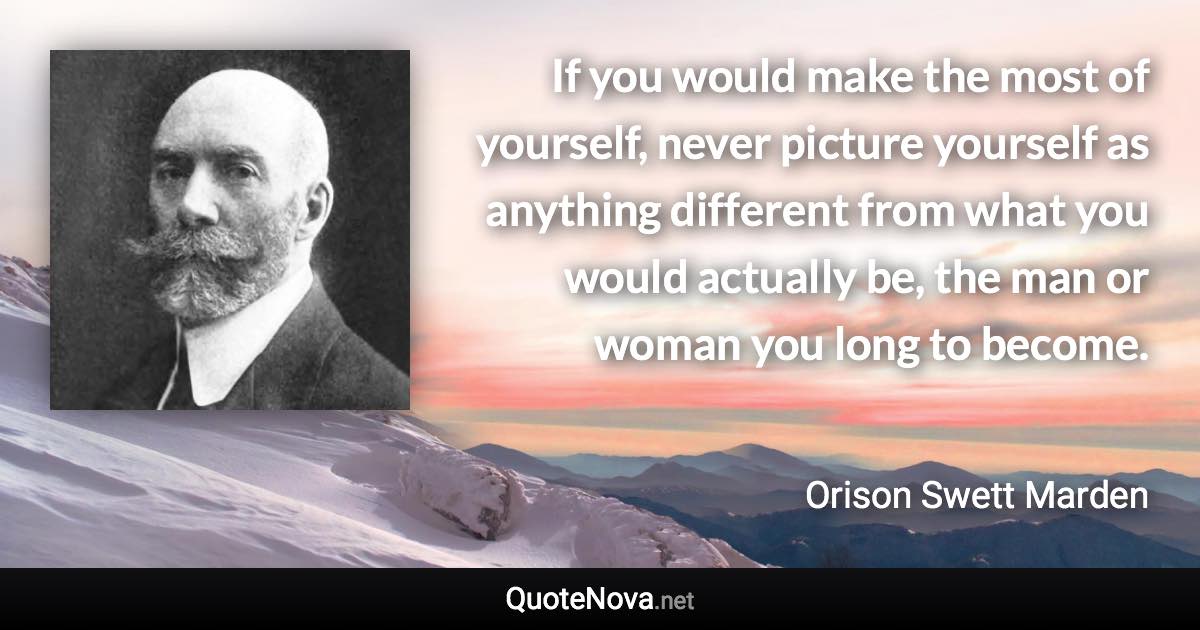 If you would make the most of yourself, never picture yourself as anything different from what you would actually be, the man or woman you long to become. - Orison Swett Marden quote