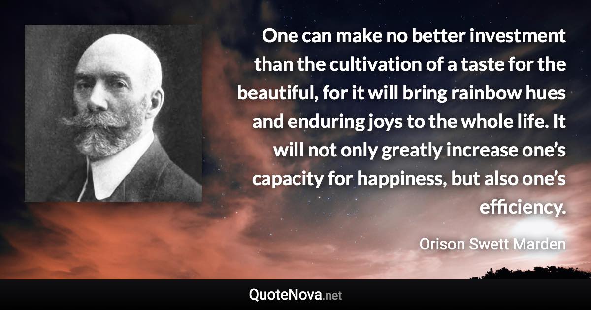 One can make no better investment than the cultivation of a taste for the beautiful, for it will bring rainbow hues and enduring joys to the whole life. It will not only greatly increase one’s capacity for happiness, but also one’s efficiency. - Orison Swett Marden quote