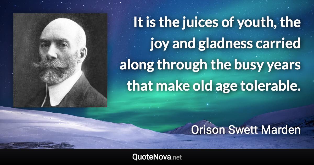 It is the juices of youth, the joy and gladness carried along through the busy years that make old age tolerable. - Orison Swett Marden quote