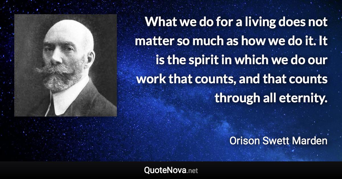 What we do for a living does not matter so much as how we do it. It is the spirit in which we do our work that counts, and that counts through all eternity. - Orison Swett Marden quote