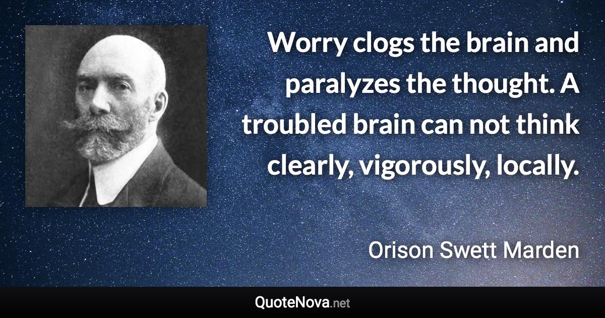 Worry clogs the brain and paralyzes the thought. A troubled brain can not think clearly, vigorously, locally. - Orison Swett Marden quote