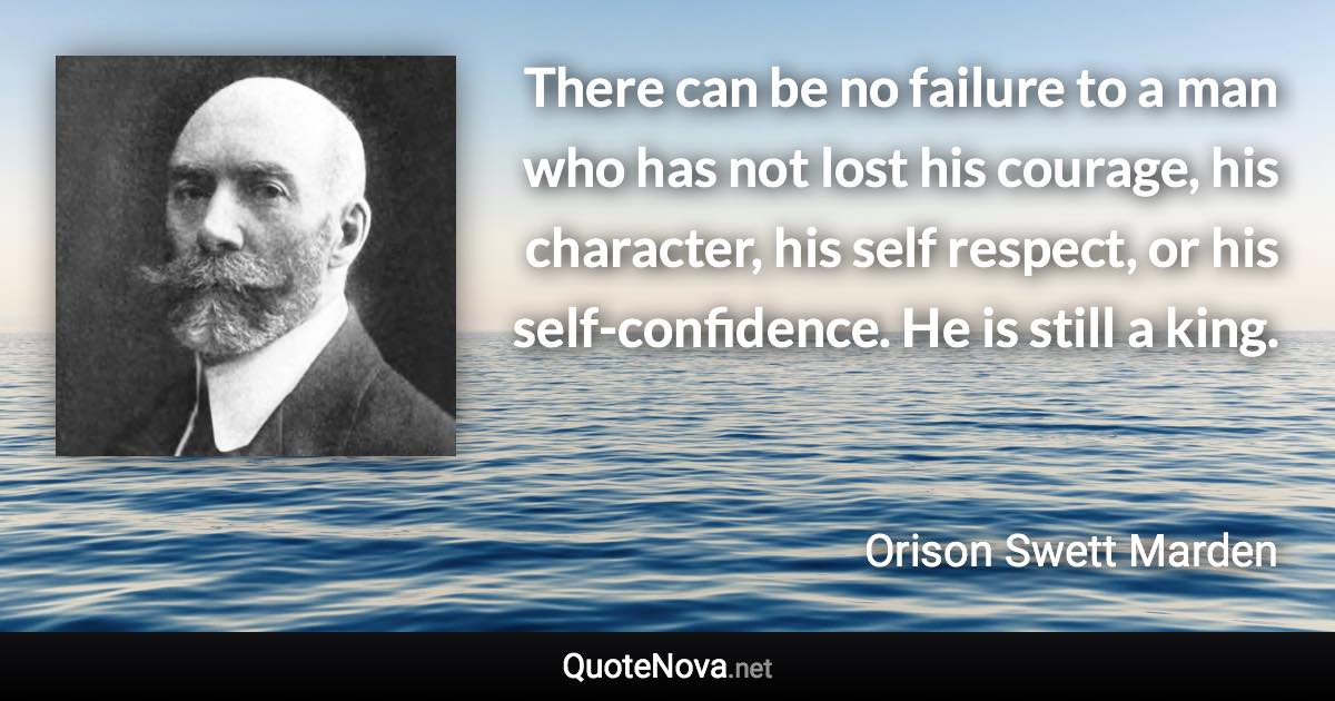 There can be no failure to a man who has not lost his courage, his character, his self respect, or his self-confidence. He is still a king. - Orison Swett Marden quote