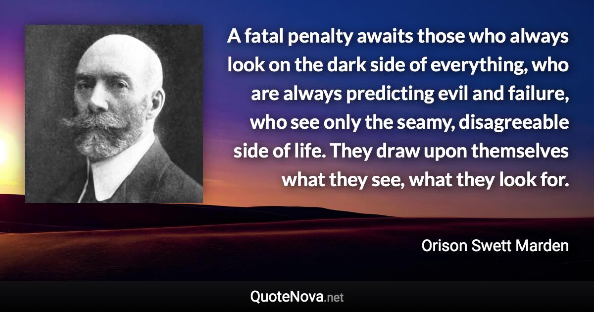 A fatal penalty awaits those who always look on the dark side of everything, who are always predicting evil and failure, who see only the seamy, disagreeable side of life. They draw upon themselves what they see, what they look for. - Orison Swett Marden quote