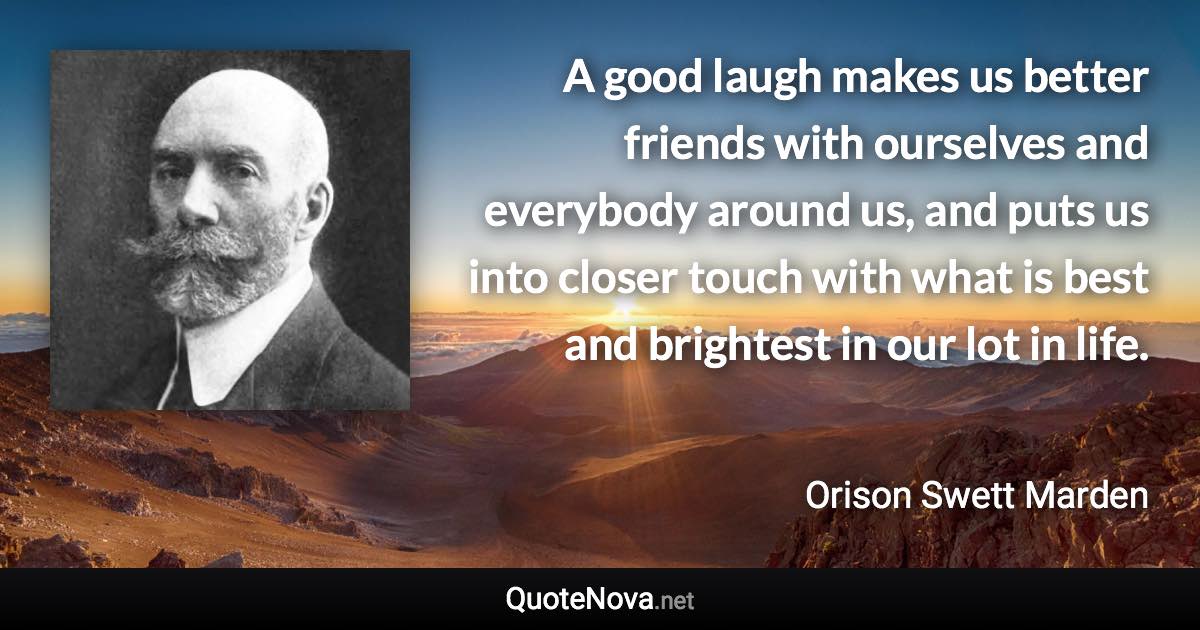 A good laugh makes us better friends with ourselves and everybody around us, and puts us into closer touch with what is best and brightest in our lot in life. - Orison Swett Marden quote