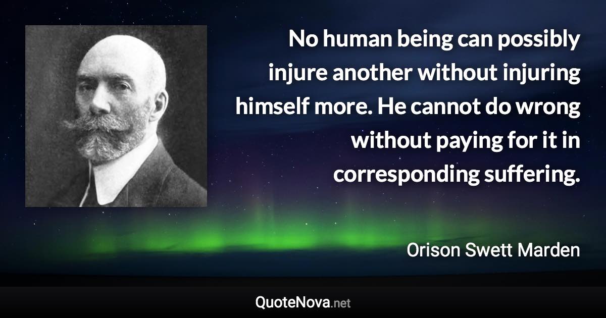 No human being can possibly injure another without injuring himself more. He cannot do wrong without paying for it in corresponding suffering. - Orison Swett Marden quote