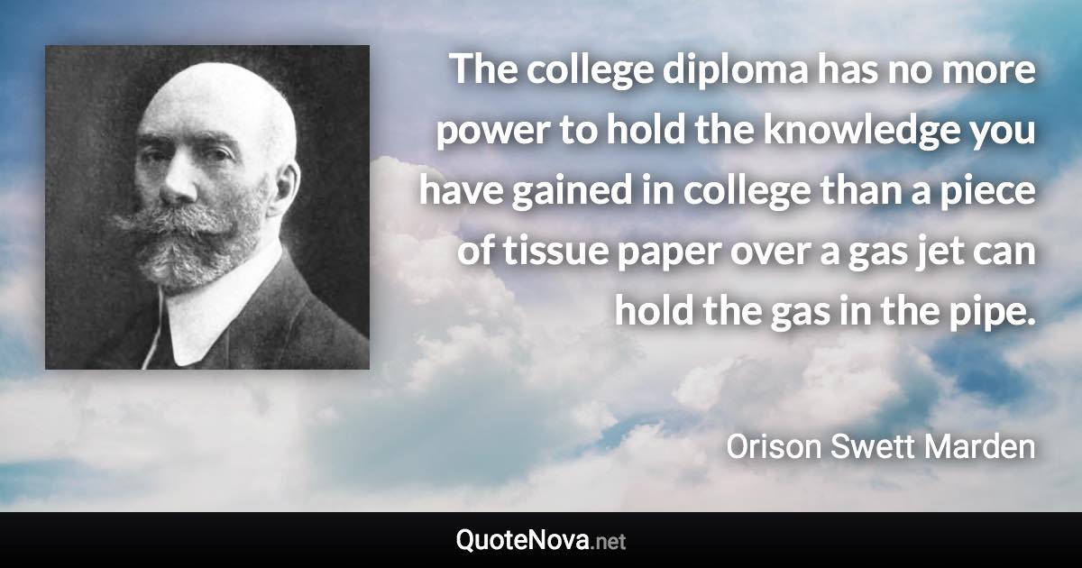 The college diploma has no more power to hold the knowledge you have gained in college than a piece of tissue paper over a gas jet can hold the gas in the pipe. - Orison Swett Marden quote