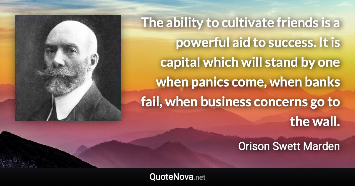 The ability to cultivate friends is a powerful aid to success. It is capital which will stand by one when panics come, when banks fail, when business concerns go to the wall. - Orison Swett Marden quote