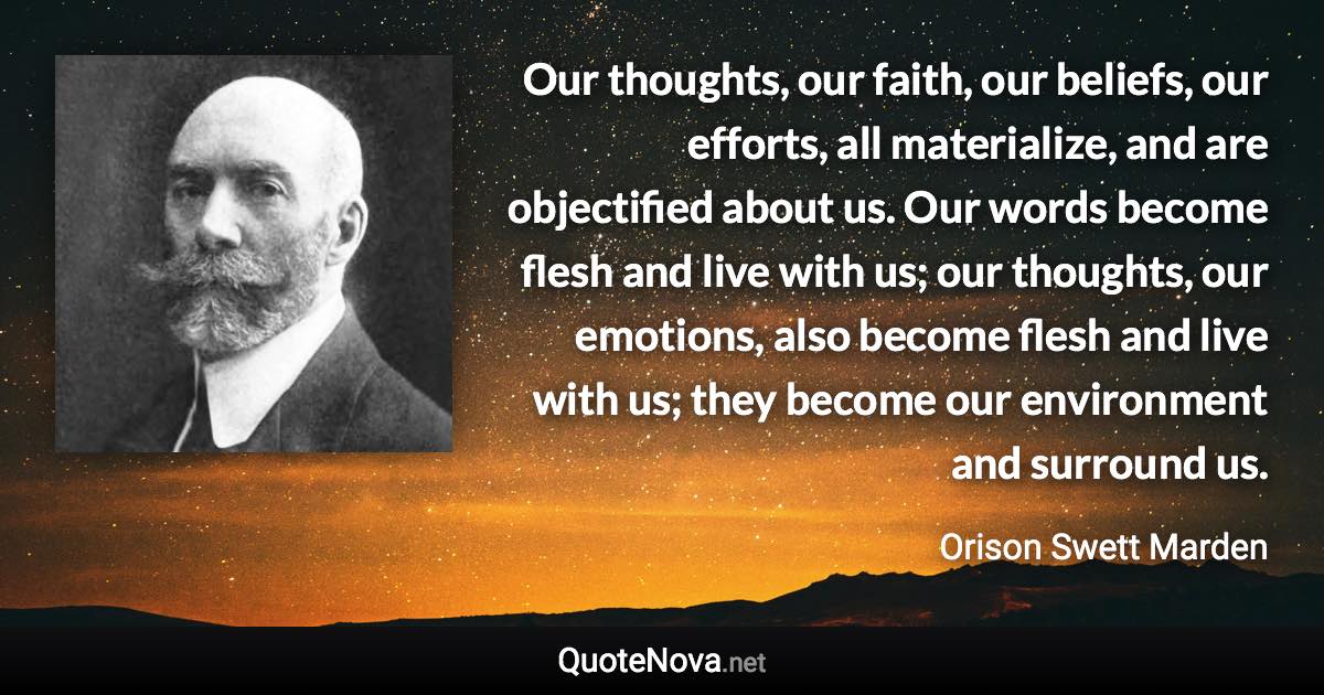 Our thoughts, our faith, our beliefs, our efforts, all materialize, and are objectified about us. Our words become flesh and live with us; our thoughts, our emotions, also become flesh and live with us; they become our environment and surround us. - Orison Swett Marden quote