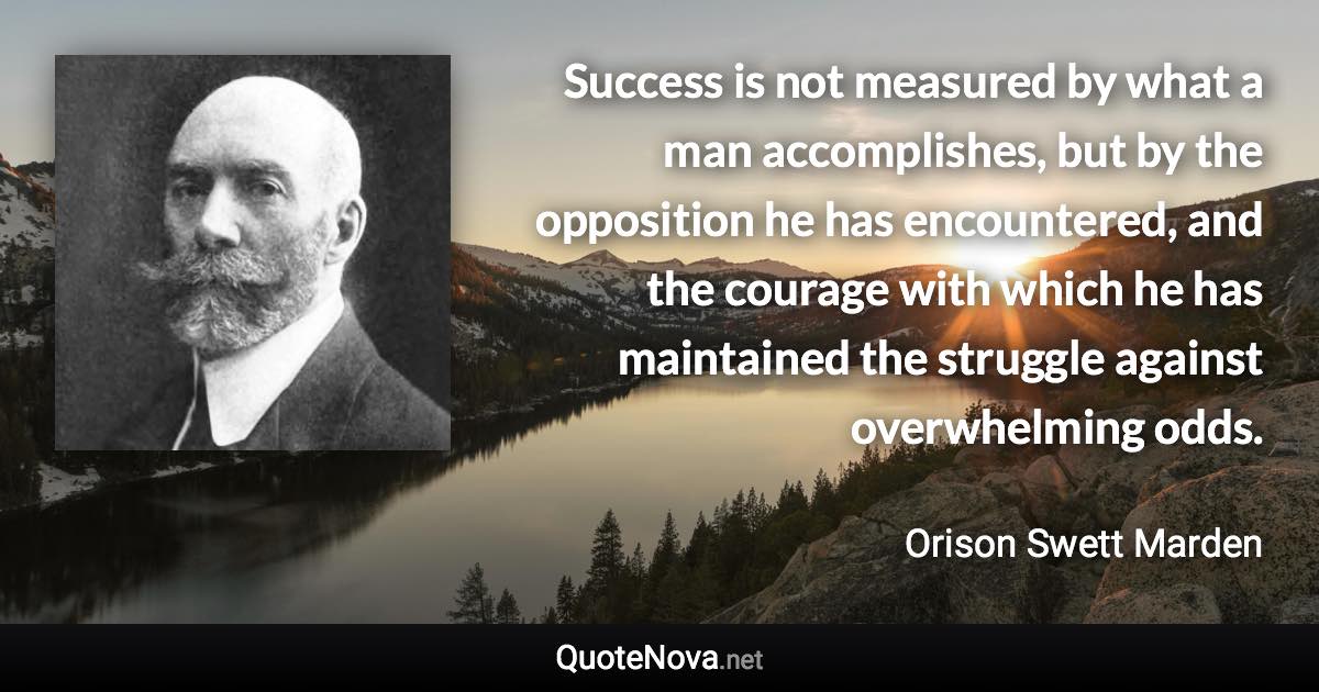 Success is not measured by what a man accomplishes, but by the opposition he has encountered, and the courage with which he has maintained the struggle against overwhelming odds. - Orison Swett Marden quote