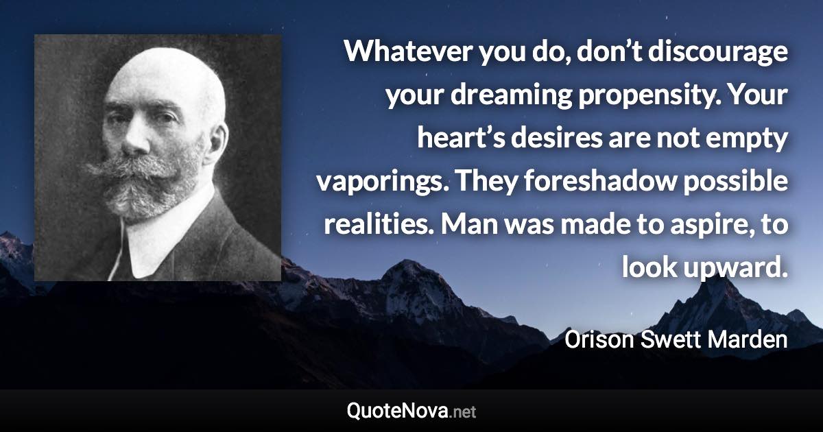 Whatever you do, don’t discourage your dreaming propensity. Your heart’s desires are not empty vaporings. They foreshadow possible realities. Man was made to aspire, to look upward. - Orison Swett Marden quote