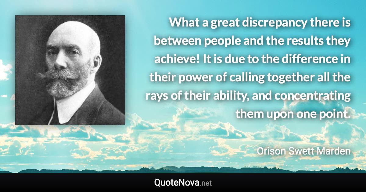 What a great discrepancy there is between people and the results they achieve! It is due to the difference in their power of calling together all the rays of their ability, and concentrating them upon one point. - Orison Swett Marden quote