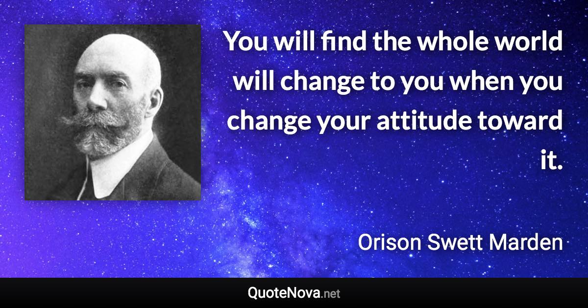 You will find the whole world will change to you when you change your attitude toward it. - Orison Swett Marden quote