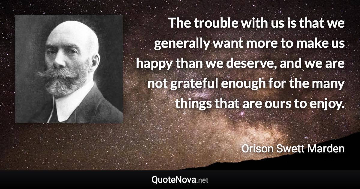 The trouble with us is that we generally want more to make us happy than we deserve, and we are not grateful enough for the many things that are ours to enjoy. - Orison Swett Marden quote