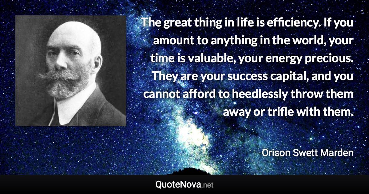 The great thing in life is efficiency. If you amount to anything in the world, your time is valuable, your energy precious. They are your success capital, and you cannot afford to heedlessly throw them away or trifle with them. - Orison Swett Marden quote