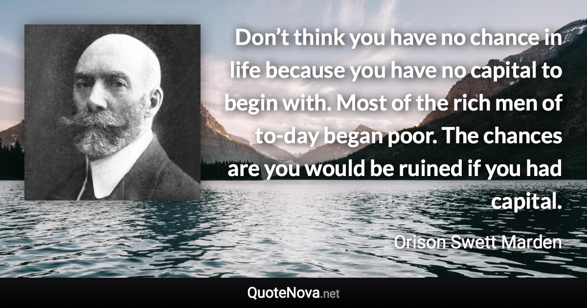 Don’t think you have no chance in life because you have no capital to begin with. Most of the rich men of to-day began poor. The chances are you would be ruined if you had capital. - Orison Swett Marden quote